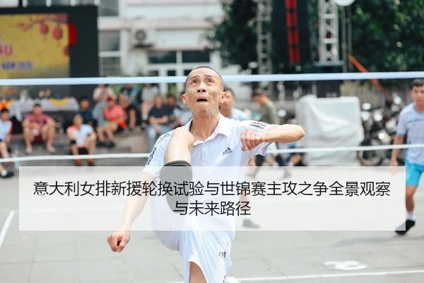 意大利女排新援轮换试验与世锦赛主攻之争全景观察与未来路径